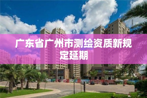 广东省广州市测绘资质新规定延期