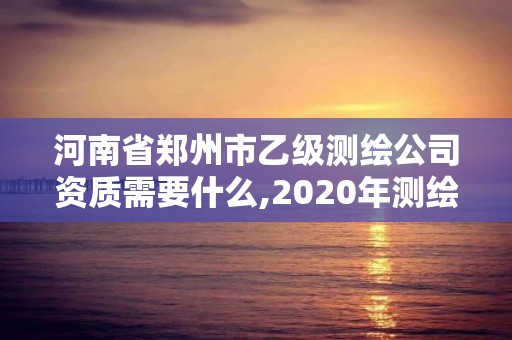 河南省郑州市乙级测绘公司资质需要什么,2020年测绘资质乙级需要什么条件。