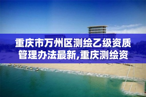 重庆市万州区测绘乙级资质管理办法最新,重庆测绘资质如何办理。