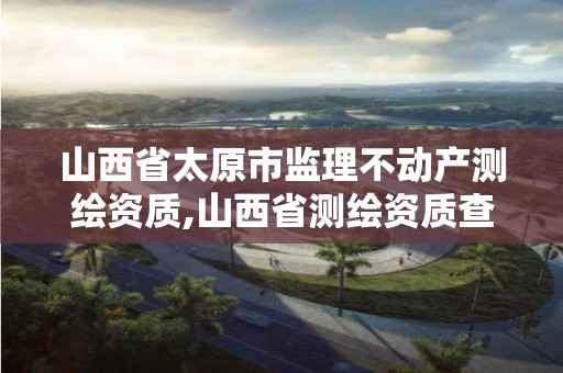 山西省太原市监理不动产测绘资质,山西省测绘资质查询。