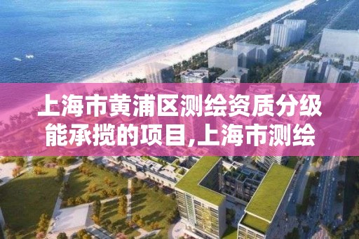 上海市黄浦区测绘资质分级能承揽的项目,上海市测绘资质单位名单。