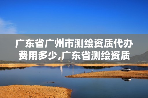 广东省广州市测绘资质代办费用多少,广东省测绘资质单位名单。