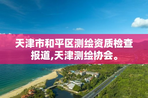 天津市和平区测绘资质检查报道,天津测绘协会。