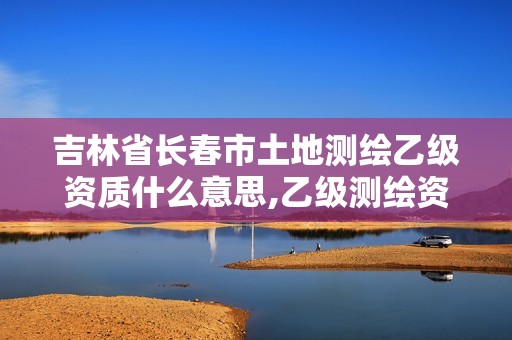 吉林省长春市土地测绘乙级资质什么意思,乙级测绘资质单位名录。