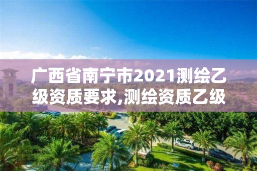 广西省南宁市2021测绘乙级资质要求,测绘资质乙级申报条件。