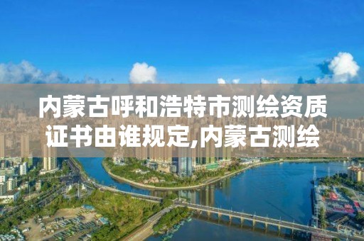 内蒙古呼和浩特市测绘资质证书由谁规定,内蒙古测绘资质延期公告。