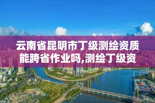 云南省昆明市丁级测绘资质能跨省作业吗,测绘丁级资质全套申请文件。