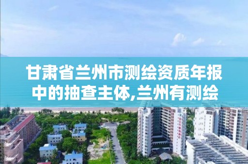 甘肃省兰州市测绘资质年报中的抽查主体,兰州有测绘资质的公司有。