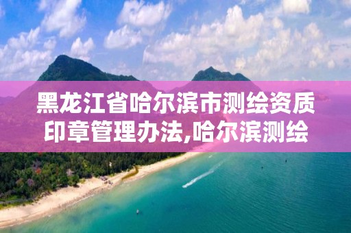 黑龙江省哈尔滨市测绘资质印章管理办法,哈尔滨测绘公司有哪些。