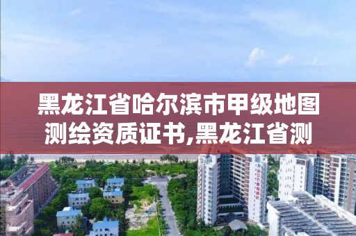 黑龙江省哈尔滨市甲级地图测绘资质证书,黑龙江省测绘甲级单位。