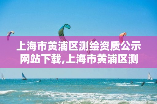 上海市黄浦区测绘资质公示网站下载,上海市黄浦区测绘中心。