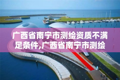 广西省南宁市测绘资质不满足条件,广西省南宁市测绘资质不满足条件的公司。