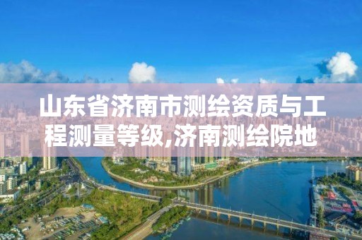 山东省济南市测绘资质与工程测量等级,济南测绘院地址。