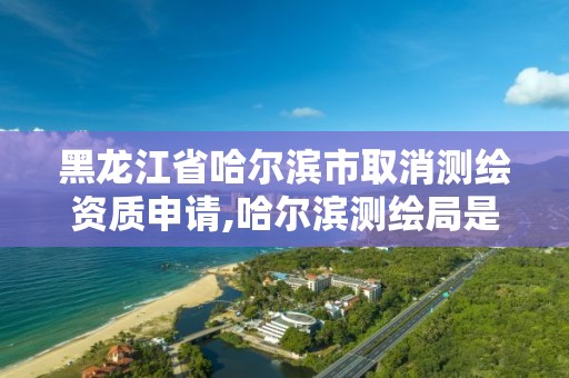 黑龙江省哈尔滨市取消测绘资质申请,哈尔滨测绘局是干什么的。