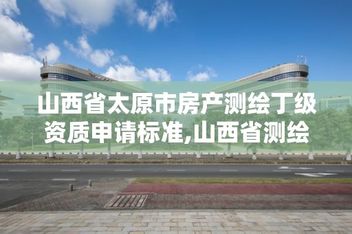 山西省太原市房产测绘丁级资质申请标准,山西省测绘资质2020。