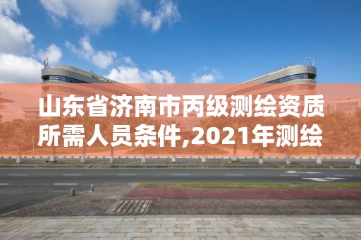 山东省济南市丙级测绘资质所需人员条件,2021年测绘资质丙级申报条件。