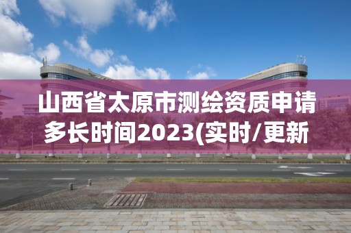 山西省太原市测绘资质申请多长时间2023(实时/更新中)