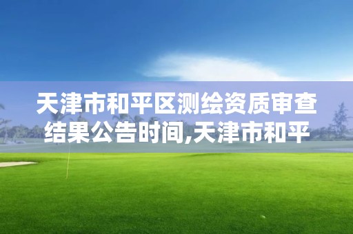 天津市和平区测绘资质审查结果公告时间,天津市和平区测绘资质审查结果公告时间查询。