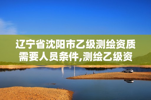 辽宁省沈阳市乙级测绘资质需要人员条件,测绘乙级资质办理条件。