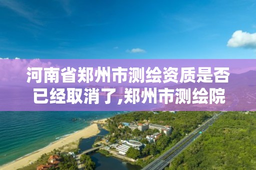 河南省郑州市测绘资质是否已经取消了,郑州市测绘院。