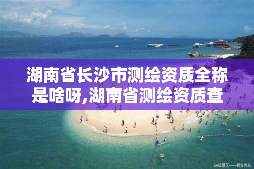 湖南省长沙市测绘资质全称是啥呀,湖南省测绘资质查询。