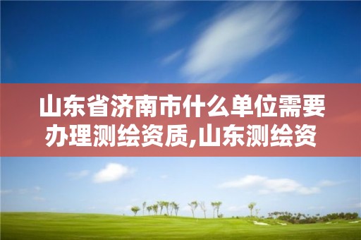 山东省济南市什么单位需要办理测绘资质,山东测绘资质代办。