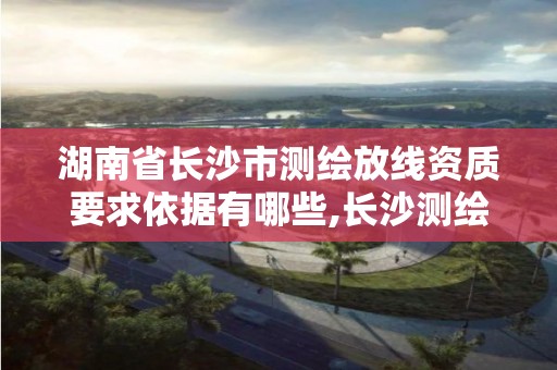 湖南省长沙市测绘放线资质要求依据有哪些,长沙测绘公司资质有哪家。