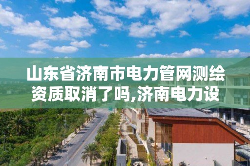 山东省济南市电力管网测绘资质取消了吗,济南电力设计公司有哪些。