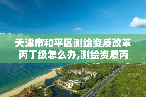 天津市和平区测绘资质改革丙丁级怎么办,测绘资质丙丁级取消时间。