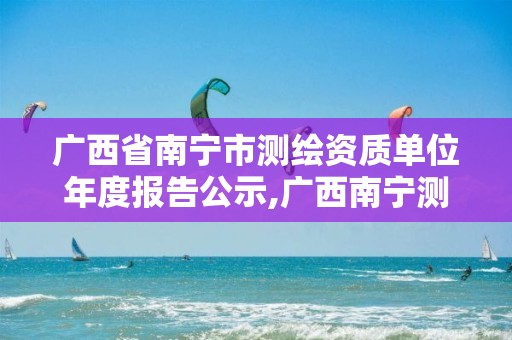 广西省南宁市测绘资质单位年度报告公示,广西南宁测绘局网址。