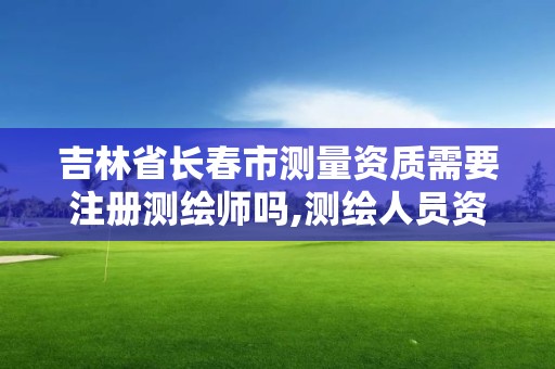 吉林省长春市测量资质需要注册测绘师吗,测绘人员资质证书。