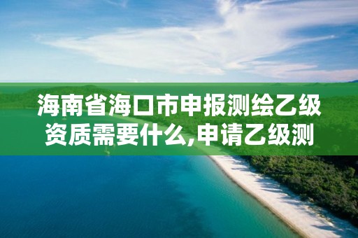 海南省海口市申报测绘乙级资质需要什么,申请乙级测绘资质需要具备的条件。