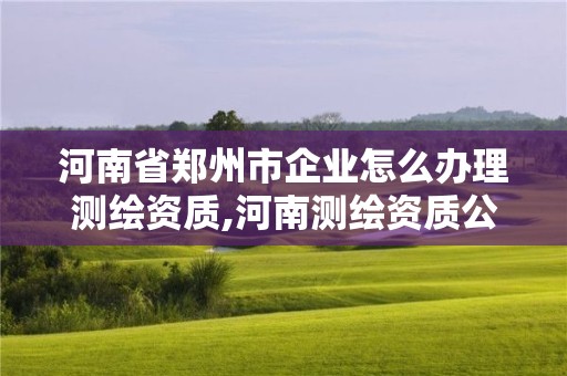 河南省郑州市企业怎么办理测绘资质,河南测绘资质公示。