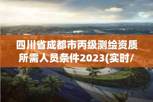 四川省成都市丙级测绘资质所需人员条件2023(实时/更新中)