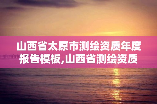 山西省太原市测绘资质年度报告模板,山西省测绘资质延期公告。