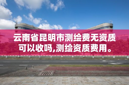 云南省昆明市测绘费无资质可以收吗,测绘资质费用。