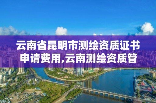 云南省昆明市测绘资质证书申请费用,云南测绘资质管理系统。