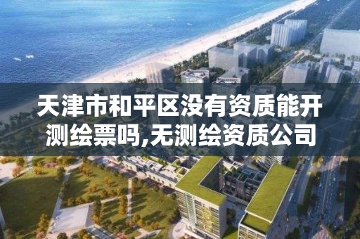 天津市和平区没有资质能开测绘票吗,无测绘资质公司进行测绘的后果。