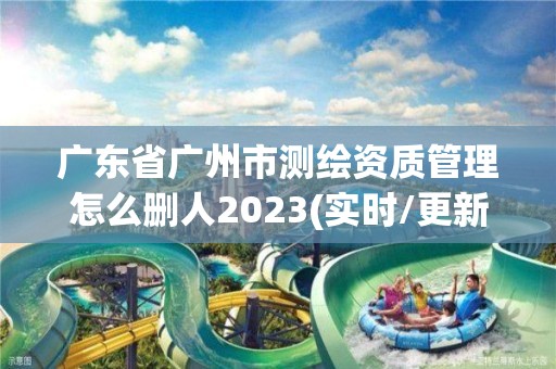 广东省广州市测绘资质管理怎么删人2023(实时/更新中)