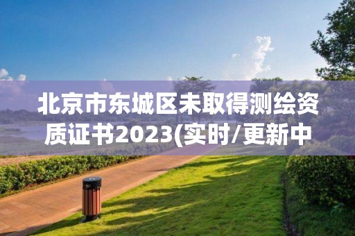 北京市东城区未取得测绘资质证书2023(实时/更新中)