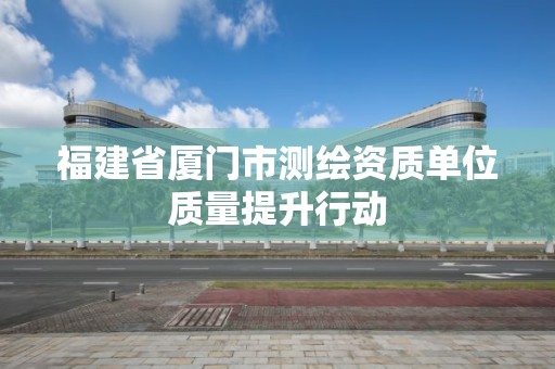 福建省厦门市测绘资质单位质量提升行动