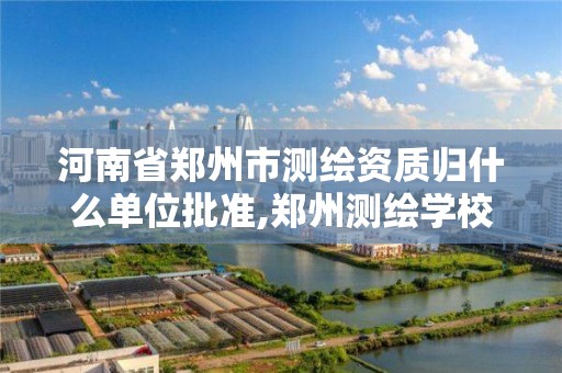 河南省郑州市测绘资质归什么单位批准,郑州测绘学校官网河南省测绘职业学院。