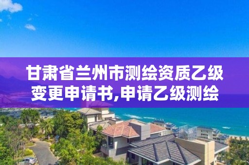 甘肃省兰州市测绘资质乙级变更申请书,申请乙级测绘资质要求。