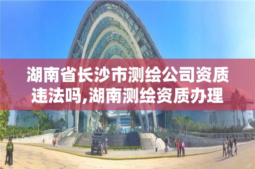 湖南省长沙市测绘公司资质违法吗,湖南测绘资质办理。