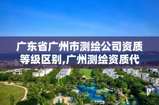 广东省广州市测绘公司资质等级区别,广州测绘资质代办。