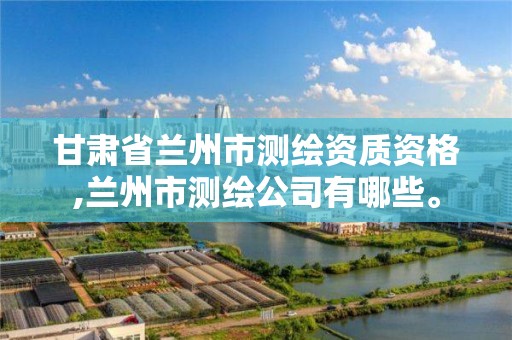 甘肃省兰州市测绘资质资格,兰州市测绘公司有哪些。