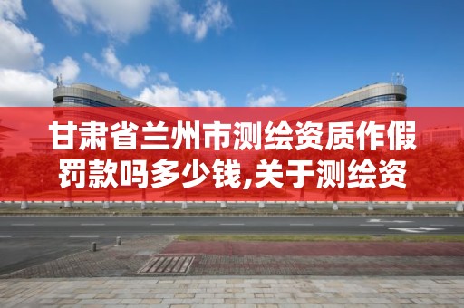 甘肃省兰州市测绘资质作假罚款吗多少钱,关于测绘资质证有效期延续的公告。