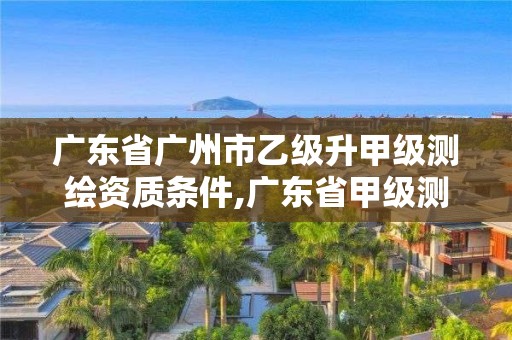 广东省广州市乙级升甲级测绘资质条件,广东省甲级测绘资质单位有多少。