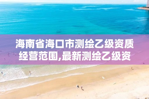 海南省海口市测绘乙级资质经营范围,最新测绘乙级资质申报条件。