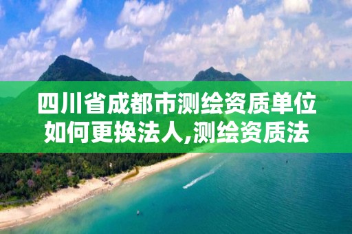 四川省成都市测绘资质单位如何更换法人,测绘资质法人变更要求。